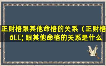 正财格跟其他命格的关系（正财格 🐦 跟其他命格的关系是什么 🐛 ）